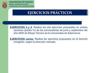 UNIVERSIDAD DE BURGOS
Máster profesorado en ESO,
bachillerato, FP y enseñanza idiomas



                          EJERCICIOS PRÁCTICOS


 EJERCICIOS 3 y 4: Realiza los dos ejercicios propuestos en ambas
   opciones (partes IV) de las convocatorias de junio y septiembre del
   año 2005 de Dibujo Técnico de la Universidad de Salamanca.

 EJERCICIOS varios: Realiza los ejercicios propuestos en el dominio
   emagister, según la dirección indicada.
 
