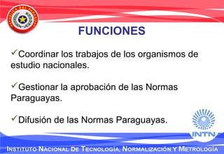 FUNCIONES
Coordinar los trabajos de los organismos de
estudio nacionales.
Gestionar la aprobación de las Normas
Paraguayas.
Difusión de las Normas Paraguayas.
 