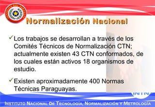 Los trabajos se desarrollan a través de los
Comités Técnicos de Normalización CTN;
actualmente existen 43 CTN conformados, de
los cuales están activos 18 organismos de
estudio.
Existen aproximadamente 400 Normas
Técnicas Paraguayas.
NormalizaciónNormalización NacionalNacional
 