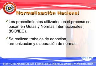 NormalizaciónNormalización NacionalNacional
Los procedimientos utilizados en el proceso se
basan en Guías y Normas Internacionales
(ISO/IEC).
Se realizan trabajos de adopción,
armonización y elaboración de normas.
 