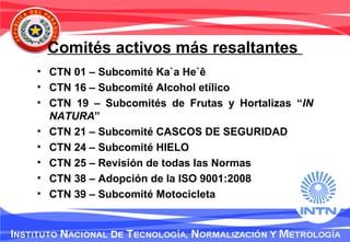 Comités activos más resaltantes
• CTN 01 – Subcomité Ka`a He`ê
• CTN 16 – Subcomité Alcohol etílico
• CTN 19 – Subcomités de Frutas y Hortalizas “IN
NATURA”
• CTN 21 – Subcomité CASCOS DE SEGURIDAD
• CTN 24 – Subcomité HIELO
• CTN 25 – Revisión de todas las Normas
• CTN 38 – Adopción de la ISO 9001:2008
• CTN 39 – Subcomité Motocicleta
 