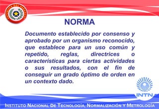 NORMA
Documento establecido por consenso y
aprobado por un organismo reconocido,
que establece para un uso común y
repetido, reglas, directrices o
características para ciertas actividades
o sus resultados, con el fin de
conseguir un grado óptimo de orden en
un contexto dado.
 