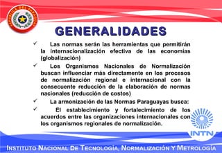GENERALIDADESGENERALIDADES
 Las normas serán las herramientas que permitirán
la internacionalización efectiva de las economías
(globalización)
 Los Organismos Nacionales de Normalización
buscan influenciar más directamente en los procesos
de normalización regional e internacional con la
consecuente reducción de la elaboración de normas
nacionales (reducción de costos)
 La armonización de las Normas Paraguayas busca:
 El establecimiento y fortalecimiento de los
acuerdos entre las organizaciones internacionales con
los organismos regionales de normalización.
 