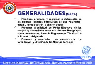  Planificar, promover y coordinar la elaboración de
las Normas Técnicas Paraguayas de uso voluntario
para su homologación y edición oficial
 Proponer a solicitud del Poder Ejecutivo en los
campos que considere necesario Normas Paraguayas,
como documentos base de Reglamentos Técnicos de
aplicación obligatoria
 Promover y desarrollar los mecanismos de
formulación y difusión de las Normas Técnicas
GENERALIDADESGENERALIDADES(Cont.)(Cont.)
 