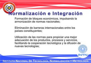 Normalización e Integración
Formación de bloques económicos, impulsando la
armonización de normas nacionales;
Eliminación de barreras internacionales entre los
países constituyentes;
Utilización de las normas para propiciar una mejor
adecuación de los productos, procesos y servicios,
facilitando la cooperación tecnológica y la difusión de
nuevas tecnologías;
 