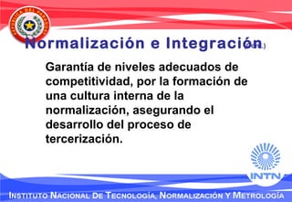 Normalización e Integración
Garantía de niveles adecuados de
competitividad, por la formación de
una cultura interna de la
normalización, asegurando el
desarrollo del proceso de
tercerización.
(Cont.)
 