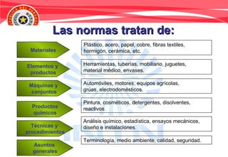 Las normas tratan de:Las normas tratan de:
Elementos y
productos
Máquinas y
conjuntos
Productos
químicos
Técnicas y
procedimientos
Asuntos
generales
Materiales
Plástico, acero, papel, cobre, fibras textiles,
hormigón, cerámica, etc.
Herramientas, tuberías, mobiliario, juguetes,
material médico, envases.
Automóviles, motores, equipos agrícolas,
grúas, electrodomésticos.
Pintura, cosméticos, detergentes, disolventes,
reactivos.
Análisis químico, estadística, ensayos mecánicos,
diseño e instalaciones.
Terminología, medio ambiente, calidad, seguridad.
 