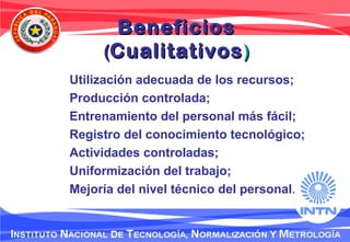 BeneficiosBeneficios
((CualitativosCualitativos))
Utilización adecuada de los recursos;
Producción controlada;
Entrenamiento del personal más fácil;
Registro del conocimiento tecnológico;
Actividades controladas;
Uniformización del trabajo;
Mejoría del nivel técnico del personal.
 