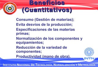 BeneficiosBeneficios
(Cuantitativos)(Cuantitativos)
Consumo (Gestión de materias);
Evita desvíos de la producción;
Especificaciones de las materias
primas;
Normalización de los componentes y
equipamientos;
Reducción de la variedad de
componentes;
Productividad (mano de obra).
 