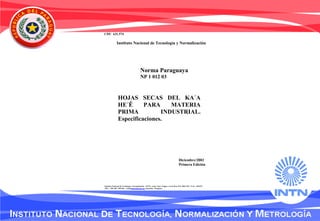 CDU 631.574
Norma Paraguaya
NP 1 012 03
Diciembre/2003
Primera Edición
HOJAS SECAS DEL KA´A
HE´Ê PARA MATERIA
PRIMA INDUSTRIAL.
Especificaciones.
Instituto Nacional de Tecnología y Normalización - INTN. Avda. Gral. Artigas y Gral. Roa. P.O. BOX 967. FAX: 290 873
TEL.: 290 160 / 290 266. e-mail intn@intn.gov.py Asunción - Paraguay
Instituto Nacional de Tecnología y Normalización
 