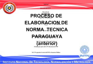 PROCESO DE
ELABORACION DE
NORMA TECNICA
PARAGUAYA
(anterior)
Solicitud
Dirección del INTN
Dpto. de Normalización
Existe el
CTN
Convoca
Conforma
Reuniones – Elaboración del Plan de Trabajo
El CTN aprueba el Plan de Trabajo
Estudio por parte del CTN del proyecto PNP
El CTN aprueba el envío del PNP a Encuesta Pública
1
NO
SI
Dirección de
Normalización y
Certificación
 