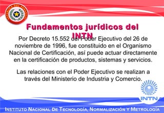 Por Decreto 15.552 del Poder Ejecutivo del 26 de
noviembre de 1996, fue constituido en el Organismo
Nacional de Certificación, así puede actuar directamente
en la certificación de productos, sistemas y servicios.
Las relaciones con el Poder Ejecutivo se realizan a
través del Ministerio de Industria y Comercio.
Fundamentos jurídicos delFundamentos jurídicos del
INTNINTN
 
