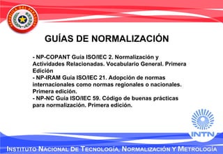 GUÍAS DE NORMALIZACIÓN
- NP-COPANT Guía ISO/IEC 2. Normalización y
Actividades Relacionadas. Vocabulario General. Primera
Edición
- NP-IRAM Guía ISO/IEC 21. Adopción de normas
internacionales como normas regionales o nacionales.
Primera edición.
- NP-NC Guía ISO/IEC 59. Código de buenas prácticas
para normalización. Primera edición.
 