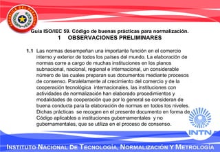 Guía ISO/IEC 59. Código de buenas prácticas para normalización.
1 OBSERVACIONES PRELIMINARES
1.1 Las normas desempeñan una importante función en el comercio
interno y exterior de todos los países del mundo. La elaboración de
normas corre a cargo de muchas instituciones en los planos
subnacional, nacional, regional e internacional, un considerable
número de las cuales preparan sus documentos mediante procesos
de consenso. Paralelamente al crecimiento del comercio y de la
cooperación tecnológica internacionales, las instituciones con
actividades de normalización han elaborado procedimientos y
modalidades de cooperación que por lo general se consideran de
buena conducta para la elaboración de normas en todos los niveles.
Dichas prácticas se recogen en el presente documento en forma de
Código aplicables a instituciones gubernamentales y no
gubernamentales, que se utiliza en el proceso de consenso.
 