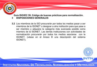 Guía ISO/IEC 59. Código de buenas prácticas para normalización.
3 DISPOSICIONES GENERALES
3.2 Los miembros de la ISO procurarán por todos los medios pasar a ser
miembros de la ISONET o designar a otra institución para que pase a
ser miembro y adquiera la categoría más avanzada posible como
miembro de la ISONET. Las demás instituciones con actividades de
normalización procurarán por todos los medios asociarse con la
ISONET. (véase en el Anexo B una descripción del sistema
ISONET).
 