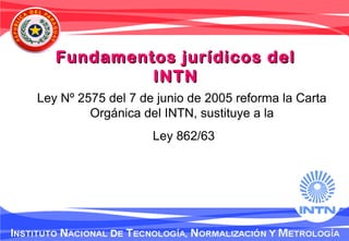 Ley Nº 2575 del 7 de junio de 2005 reforma la Carta
Orgánica del INTN, sustituye a la
Ley 862/63
Fundamentos jurídicos delFundamentos jurídicos del
INTNINTN
 