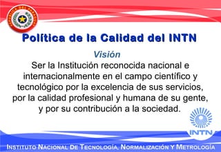 Política de la Calidad del INTNPolítica de la Calidad del INTN
Visión
Ser la Institución reconocida nacional e
internacionalmente en el campo científico y
tecnológico por la excelencia de sus servicios,
por la calidad profesional y humana de su gente,
y por su contribución a la sociedad.
 