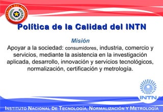 Misión
Apoyar a la sociedad: consumidores, industria, comercio y
servicios, mediante la asistencia en la investigación
aplicada, desarrollo, innovación y servicios tecnológicos,
normalización, certificación y metrología.
Política de la Calidad del INTNPolítica de la Calidad del INTN
 
