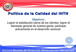 Objetivos
Lograr la satisfacción plena de los clientes; lograr el
bienestar general de nuestra gente; participar
activamente en el desarrollo nacional.
Política de la Calidad del INTNPolítica de la Calidad del INTN
 