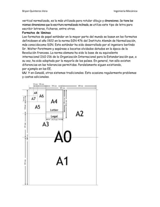 Bryan Quinteros Vera Ingeniería Mecánica
vertical normalizada, es la más utilizada para rotular dibujo y dimensiones. Se tiene las
mismas dimensiones que la escritura normalizadainclinada, se utiliza este tipo de letra para
escribir letreros, ficheros, entre otros.
Formatos de láminas
Los formatos de papel estándar en la mayor parte del mundo se basan en los formatos
definidosen el año 1922 en la norma DIN 476 del Instituto Alemán de Normalización,
más conocidocomo DIN. Este estándar ha sido desarrollado por el ingeniero berlinés
Dr. Walter Porstmann y sepárese a bocetos olvidados datados en la época de la
Revolución francesa. La norma alemana ha sido la base de su equivalente
internacional ISO 216 de la Organización Internacional para la Estandarización que, a
su vez, ha sido adoptada por la mayoría de los países. En general, tan sólo existen
diferencias en las tolerancias permitidas. Paralelamente siguen existiendo,
por ejemplo en los EE.
UU. Y en Canadá, otros sistemas tradicionales. Esto ocasiona regularmente problemas
y costos adicionales.
 
