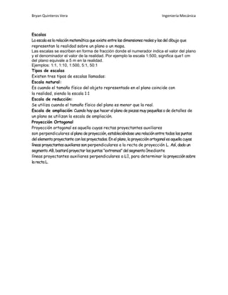 Bryan Quinteros Vera Ingeniería Mecánica
Escalas
La escala es la relación matemática que existe entre las dimensiones reales y las del dibujo que
representan la realidad sobre un plano o un mapa.
Las escalas se escriben en forma de fracción donde el numerador indica el valor del plano
y el denominador el valor de la realidad. Por ejemplo la escala 1:500, significa que1 cm
del plano equivale a 5 m en la realidad.
Ejemplos: 1:1, 1:10, 1:500, 5:1, 50:1
Tipos de escalas
Existen tres tipos de escalas llamadas:
Escala natural:
Es cuando el tamaño físico del objeto representado en el plano coincide con
la realidad, siendo la escala 1:1
Escala de reducción:
Se utiliza cuando el tamaño físico del plano es menor que la real.
Escala de ampliación: Cuando hay que hacer el plano de piezas muy pequeñas ode detalles de
un plano se utilizan la escala de ampliación.
Proyección Ortogonal
Proyección ortogonal es aquella cuyas rectas proyectantes auxiliares
son perpendiculares al plano de proyección, estableciéndoseuna relación entre todos los puntos
del elemento proyectante con los proyectados. En el plano, la proyección ortogonales aquella cuyas
líneas proyectantes auxiliares son perpendiculares a la recta de proyección L. Así, dado un
segmento AB,bastará proyectar los puntos "extremos" del segmento mediante
líneas proyectantes auxiliares perpendiculares a para determinar la proyección sobre
la recta L.
 