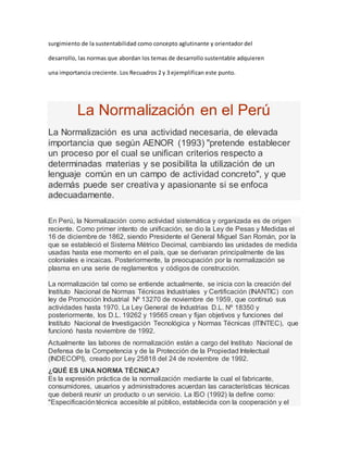 surgimiento de la sustentabilidad como concepto aglutinante y orientador del 
desarrollo, las normas que abordan los temas de desarrollo sustentable adquieren 
una importancia creciente. Los Recuadros 2 y 3 ejemplifican este punto. 
La Normalización en el Perú 
La Normalización es una actividad necesaria, de elevada 
importancia que según AENOR (1993) "pretende establecer 
un proceso por el cual se unifican criterios respecto a 
determinadas materias y se posibilita la utilización de un 
lenguaje común en un campo de actividad concreto", y que 
además puede ser creativa y apasionante si se enfoca 
adecuadamente. 
En Perú, la Normalización como actividad sistemática y organizada es de origen 
reciente. Como primer intento de unificación, se dio la Ley de Pesas y Medidas el 
16 de diciembre de 1862, siendo Presidente el General Miguel San Román, por la 
que se estableció el Sistema Métrico Decimal, cambiando las unidades de medida 
usadas hasta ese momento en el país, que se derivaran principalmente de las 
coloniales e incaicas. Posteriormente, la preocupación por la normalización se 
plasma en una serie de reglamentos y códigos de construcción. 
La normalización tal como se entiende actualmente, se inicia con la creación del 
Instituto Nacional de Normas Técnicas Industriales y Certificación (INANTIC) con 
ley de Promoción Industrial Nº 13270 de noviembre de 1959, que continuó sus 
actividades hasta 1970. La Ley General de Industrias D.L. Nº 18350 y 
posteriormente, los D.L. 19262 y 19565 crean y fijan objetivos y funciones del 
Instituto Nacional de Investigación Tecnológica y Normas Técnicas (ITINTEC), que 
funcionó hasta noviembre de 1992. 
Actualmente las labores de normalización están a cargo del Instituto Nacional de 
Defensa de la Competencia y de la Protección de la Propiedad Intelectual 
(INDECOPI), creado por Ley 25818 del 24 de noviembre de 1992. 
¿QUÉ ES UNA NORMA TÉCNICA? 
Es la expresión práctica de la normalización mediante la cual el fabricante, 
consumidores, usuarios y administradores acuerdan las características técnicas 
que deberá reunir un producto o un servicio. La ISO (1992) la define como: 
"Especificación técnica accesible al público, establecida con la cooperación y el 
 