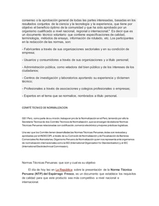 consenso o la aprobación general de todas las partes interesadas, basadas en los 
resultados conjuntos de la ciencia y la tecnología y la experiencia, que tiene por 
objetivo el beneficio óptimo de la comunidad y que ha sido aprobado por un 
organismo cualificado a nivel nacional, regional o internacional." Es decir que es 
un documento técnico voluntario que contiene especificaciones de calidad, 
terminología, métodos de ensayo, información de rotulado, etc. Los participantes 
en la redacción de las normas, son: 
- Fabricantes a través de sus organizaciones sectoriales y en su condición de 
empresa; 
- Usuarios y consumidores a través de sus organizaciones y a título personal; 
- Administración pública, como veladora del bien público y de los intereses de los 
ciudadanos; 
- Centros de investigación y laboratorios aportando su experiencia y dictamen 
técnico; 
- Profesionales a través de asociaciones y colegios profesionales o empresas; 
- Expertos en el tema que se normalice, nombrados a título personal. 
COMITÉ TECNICO DE NORMALIZACION 
GS1 Perú, como parte de su misión, trabaja en pro de la Normalización en el Perú, teniendo por ello la 
Secretaría Técnica de dos Comités Técnicos de Normalización, que se encargan de elaborar Normas 
Técnicas Peruanas relacionadas con codificación, comercio electrónico y mejores prácticas logísticas. 
Una vez que los Comités tienen desarrolladas las Normas Técnicas Peruanas, éstas son revisadas y 
aprobadas por el INDECOPI, a través de su Comisión de Normalización y de Fiscalización de Barreras 
Comerciales No Arancelarias, Organismo Peruano de Normalización quien nos representa ante organismos 
de normalización internacionales como la ISO (International Organization for Standardization) y el IEC 
(International Electrotechnical Commission). 
Normas Técnicas Peruanas: que son y cual es su objetivo 
El día de hoy leo en La República sobre la presentación de la Norma Técnica 
Peruana (NTP) del Espárrago Fresco, es un documento que establece los requisitos 
de calidad para que este producto sea más competitivo a nivel nacional e 
internacional. 
 