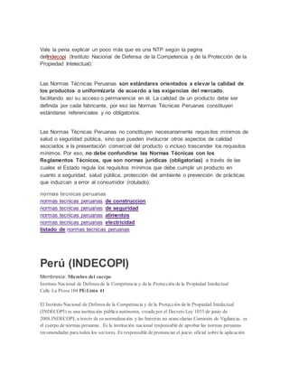 Vale la pena explicar un poco más que es una NTP según la pagina 
delIndecopi (Instituto Nacional de Defensa de la Competencia y de la Protección de la 
Propiedad Intelectual): 
Las Normas Técnicas Peruanas son estándares orientados a elevar la calidad de 
los productos o uniformizarla de acuerdo a las exigencias del mercado, 
facilitando así su acceso o permanencia en él. La calidad de un producto debe ser 
definida por cada fabricante, por eso las Normas Técnicas Peruanas constituyen 
estándares referenciales y no obligatorios. 
Las Normas Técnicas Peruanas no constituyen necesariamente requisitos mínimos de 
salud o seguridad pública, sino que pueden involucrar otros aspectos de calidad 
asociados a la presentación comercial del producto o incluso trascender los requisitos 
mínimos. Por eso, no debe confundirse las Normas Técnicas con los 
Reglamentos Técnicos, que son normas jurídicas (obligatorias) a través de las 
cuales el Estado regula los requisitos mínimos que debe cumplir un producto en 
cuanto a seguridad, salud pública, protección del ambiente o prevención de prácticas 
que induzcan a error al consumidor (rotulado). 
normas tecnicas peruanas 
normas tecnicas peruanas de construccion 
normas tecnicas peruanas de seguridad 
normas tecnicas peruanas alimentos 
normas tecnicas peruanas electricidad 
listado de normas tecnicas peruanas 
Perú (INDECOPI) 
Membresía: Miembro del cuerpo 
Instituto Nacional de Defensa de la Competencia y de la Protección de la Propiedad Intelectual 
Calle La Prosa 104 PE-Lima 41 
El Instituto Nacional de Defensa de la Competencia y de la Protección de la Propiedad Intelectual 
(INDECOPI) es una institución pública autónoma, creada por el Decreto Ley 1033 de junio de 
2008.INDECOPI, a través de su normalización y las barreras no arancelarias Comisión de Vigilancia, es 
el cuerpo de normas peruanas . Es la institución nacional responsable de aprobar las normas peruanas 
recomendadas para todos los sectores. Es responsable de pronunciar el juicio oficial sobre la aplicación 
 