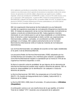de los reglamentos que introducen no arancelarias, barreras técnicas al comercio. Estas funciones se 
reunieron en un esfuerzo para evitar la aparición de mecanismos no arancelarios ocultos en las normas 
técnicas, las operaciones de control de calidad y disposiciones que regula los pesos, medidas y 
etiquetado. esfuerzo de normalización de INDECOPI se realiza a través de 105 comités técnicos, en los 
que se representan 1 200 organizaciones. A partir de 2009, el número de normas peruanas fue de 4 
048.INDECOPI es Miembro del Órgano de ISO y un miembro afiliado de la IEC. Es miembro de pleno 
derecho de COPANT (Comisión Panamericana de Normas estadounidenses) y de la RAN (Red de 
Normalización de la Comunidad Andina de Naciones). 
ISO (LA organización Internacional de Normalización) es una federación 
mundial de organismos nacionales de normalización (Organismos miembros de 
ISO). El trabajo de preparación de las normas internacionales normalmente se 
realizan a través de comités técnicos de ISO. Cada organismo miembro 
interesado en una materia para la cual se haya establecido un comité técnico, 
tiene el derecho a estar representado en dicho comité. Las organizaciones 
internacionales, públicas y privadas, en coordinación con ISO, también 
participan en el trabajo. ISO colabora estrechamente con la Comisión 
Electrotécnica Internacional (CEI) en todas las materias de normalización 
electrotécnica. 
Las normas internacionales son editadas de acuerdo con las reglas establecidas 
en la parte 3 de las Directivas/ISO/CEI. 
Los proyectos finales de Normas Internacionales (FDIS) adoptados por los 
comités técnicos son enviados a los miembros para votación. La publicación 
como Norma Internacional requiere la aprobación por al menos el 75% de los 
organismos miembros requeridos a votar. 
Se llama la atención sobre la posibilidad de que algunos de los elementos de 
esta Norma Internacional puedan estar sujetos a derechos de patente. ISO no 
asume la responsabilidad por la identificación de cualquiera o todos los 
derechos de patente. 
La Norma Internacional, ISO 9001, fue preparada por el Comité Técnico 
ISO/TC 176, Gestión de Aseguramiento de la Calidad, Subcomité SC 2, 
Sistemas de la Calidad. 
La Norma ISO 9001:2000, tiene 8 numerales. 25 subnumerales y 138 debes 
(Requisitos). 
A continuación vamos a ver una reseña breve de lo que significa el Control 
Total de la Calidad “CTC”, haciendo una comparación de la aplicación 
 