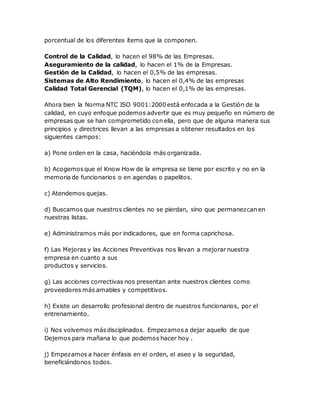 porcentual de los diferentes ítems que la componen. 
Control de la Calidad, lo hacen el 98% de las Empresas. 
Aseguramiento de la calidad, lo hacen el 1% de la Empresas. 
Gestión de la Calidad, lo hacen el 0,5% de las empresas. 
Sistemas de Alto Rendimiento, lo hacen el 0,4% de las empresas 
Calidad Total Gerencial (TQM), lo hacen el 0,1% de las empresas. 
Ahora bien la Norma NTC ISO 9001:2000 está enfocada a la Gestión de la 
calidad, en cuyo enfoque podemos advertir que es muy pequeño en número de 
empresas que se han comprometido con ella, pero que de alguna manera sus 
principios y directrices llevan a las empresas a obtener resultados en los 
siguientes campos: 
a) Pone orden en la casa, haciéndola más organizada. 
b) Acogemos que el Know How de la empresa se tiene por escrito y no en la 
memoria de funcionarios o en agendas o papelitos. 
c) Atendemos quejas. 
d) Buscamos que nuestros clientes no se pierdan, sino que permanezcan en 
nuestras listas. 
e) Administramos más por indicadores, que en forma caprichosa. 
f) Las Mejoras y las Acciones Preventivas nos llevan a mejorar nuestra 
empresa en cuanto a sus 
productos y servicios. 
g) Las acciones correctivas nos presentan ante nuestros clientes como 
proveedores más amables y competitivos. 
h) Existe un desarrollo profesional dentro de nuestros funcionarios, por el 
entrenamiento. 
i) Nos volvemos más disciplinados. Empezamos a dejar aquello de que 
Dejemos para mañana lo que podemos hacer hoy . 
j) Empezamos a hacer énfasis en el orden, el aseo y la seguridad, 
beneficiándonos todos. 
 