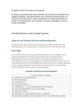 k) Quizás muchos otros que se nos escapan. 
Si usted no está obteniendo estos beneficios de su Sistema de Gestión de la 
Calidad Certificado, permítame decirle que se encuentra desenfocado, si lo 
aborrece en vez de amarlo, usted se encuentra en el lugar equivocado en 
cuanto a la administración de la empresa. Cambie su paradigma y verá un 
mundo maravilloso. 
Comités Técnicos y Sub- Comité Técnicos 
¿Qué son los Comités Técnicos de Normalización? 
Constituyen el apoyo técnico fundamental al Sistema Nacional de 
Normalización en la elaboración y revisión de las normas técnicas. 
Guía 2 ISO 
Los comités técnicos son grupos de personas que se integran con 
personal profesional y técnico proveniente de los organismos y 
entidades públicas y privadas de los sectores interesados en la 
normalización y son los encargados de la elaboración y revisión de las 
normas técnicas. En la actualidad se cuenta con treinta comités técnicos 
en los cuales trabajan en los diferentes campos de la normalización 
(NTN y NTON), de acuerdo a su competencia. 
Comités Técnicos de Normalización 
Comités Técnicos Nacionales 
01 ASPECTOS GENERALES 
02 PLAGUICIDAS 
03 ALIMENTOS 
04 ACREDITACIÓN 
05 AMBIENTE Y LOS RECURSOS NATURALES 
06 ASEGURAMIENTO DE LA CALIDAD 
07 METROLOGIA 
08 HIGIENE Y SEGURIDAD EN EL TRABAJO 
09 INSTALACIONES DE ACUEDUCTOS Y ALCANTARILLADOS 
 