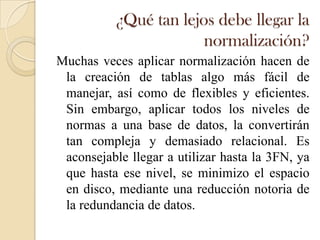 ¿Qué tan lejos debe llegar la
                       normalización?
Muchas veces aplicar normalización hacen de
 la creación de tablas algo más fácil de
 manejar, así como de flexibles y eficientes.
 Sin embargo, aplicar todos los niveles de
 normas a una base de datos, la convertirán
 tan compleja y demasiado relacional. Es
 aconsejable llegar a utilizar hasta la 3FN, ya
 que hasta ese nivel, se minimizo el espacio
 en disco, mediante una reducción notoria de
 la redundancia de datos.
 