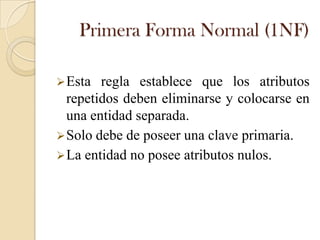 Primera Forma Normal (1NF)

 Esta  regla establece que los atributos
  repetidos deben eliminarse y colocarse en
  una entidad separada.
 Solo debe de poseer una clave primaria.
 La entidad no posee atributos nulos.
 