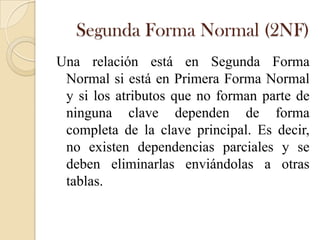 Segunda Forma Normal (2NF)
Una relación está en Segunda Forma
 Normal si está en Primera Forma Normal
 y si los atributos que no forman parte de
 ninguna clave dependen de forma
 completa de la clave principal. Es decir,
 no existen dependencias parciales y se
 deben eliminarlas enviándolas a otras
 tablas.
 