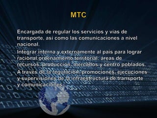 MTC	Encargada de regular los servicios y vías de transporte, así como las comunicaciones a nivel nacional.	Integrar interna y externamente al país para lograr racional ordenamiento territorial; áreas de recursos, producción, mercados y centro poblados.A través de la regulación, promociones, ejecuciones y supervisiones de la infraestructura de transporte y comunicaciones.