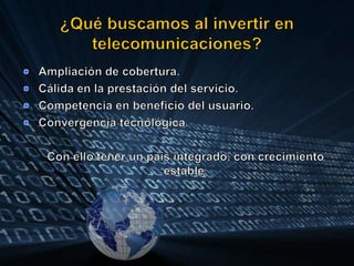 ¿Qué buscamos al invertir en telecomunicaciones?Ampliación de cobertura.Cálida en la prestación del servicio.Competencia en beneficio del usuario.Convergencia tecnológica.	Con ello tener un país integrado, con crecimiento estable.