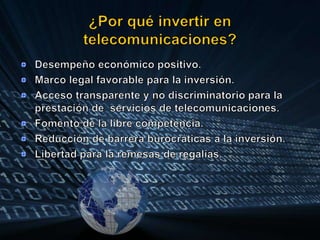 ¿Por qué invertir en telecomunicaciones?Desempeño económico positivo.Marco legal favorable para la inversión.Acceso transparente y no discriminatorio para la prestación de  servicios de telecomunicaciones.Fomento de la libre competencia.Reducción de barrera burocráticas a la inversión.Libertad para la remesas de regalías.