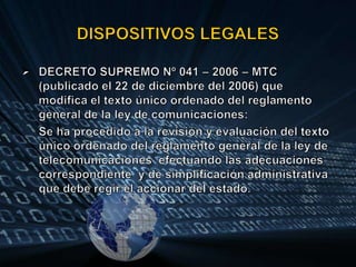 DISPOSITIVOS LEGALESDECRETO SUPREMO Nº 041 – 2006 – MTC (publicado el 22 de diciembre del 2006) que modifica el texto único ordenado del reglamento general de la ley de comunicaciones:Se ha procedido a la revisión y evaluación del texto único ordenado del reglamento general de la ley de telecomunicaciones  efectuando las adecuaciones correspondiente  y de simplificación administrativa que debe regir el accionar del estado.