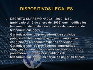 DISPOSITIVOS LEGALESDECRETO SUPREMO Nº 002 – 2009 - MTC (publicado el 13 de enero del 2009) que modifica los lineamiento de política de apertura del mercado de telecomunicaciones.Garantizar que los proveedores de servicios públicos de telecomunicaciones no impongan condiciones revendan de dichos servicios. Garantizar que los proveedores importantes ofrezcan para reventa, a tarifa razonables, a otros proveedores de servicios públicos de telecomunicaciones, los servicios usuarios finales.
