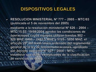 DISPOSITIVOS LEGALESRESOLUCION MINISTERIAL Nº 777 – 2005 – MTC/03 (publicada el 5 de noviembre del 2005)mediante a la resolución ministerial Nº 626 – 2004 – MTC/15.03; 19/08/2004 aprobó las condiciones de operaciones cuyos equipos utilizan bandas 902 – 928 MHZ, 2400 – 2483.5 MHZ y 5725 - 5850 MHZ; el articulo 28º del texto único ordenado del reglamento general de la ley de telecomunicaciones, aprobado por decreto supremo Nº 027 – 2004 – MTC, establece que están exceptuados de la clasificación de servicios de la ley.