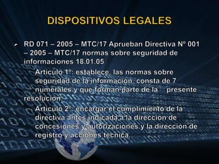 DISPOSITIVOS LEGALESRD 071 – 2005 – MTC/17 Aprueban Directiva Nº 001 – 2005 – MTC/17 normas sobre seguridad de informaciones 18.01.05	Articulo 1º: establece, las normas sobre 	seguridad de la información, consta de 7 	numerales y que forman parte de la 	presente resolución.Articulo 2º: encargar el cumplimiento de la 	directiva antes indicada a la dirección de 	concesiones y autorizaciones y la dirección de 	registro y acciones técnica.