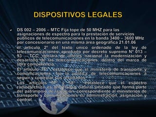 DISPOSITIVOS LEGALESDS 002 – 2006 – MTC Fija tope de 50 MHZ para las asignaciones de espectro para la prestación de servicios públicos de telecomunicaciones en la banda 3400 – 3600 MHz por concesionario en una misma área geográfica 21.01.06	el articulo 2º del texto único ordenado de la ley de telecomunicaciones, aprobado por decreto supremo Nº 013 – 93 – TCC, declara de interés nacional la modernización y desarrollo de las telecomunicaciones, dentro del marco de libre competencia.	El articulo 75º , establece que el ministerio de transporte y comunicaciones, fija la política de telecomunicaciones a seguir y controlar sus resultados.	Los artículos 57º y 58º , establece que el espectro radioeléctrico es un recurso natural limitado que forma parte del patrimonio de la nación, correspondiente al ministerios de transporte y comunicaciones su administración, asignación y control.