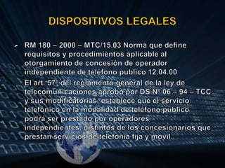 DISPOSITIVOS LEGALESRM 180 – 2000 – MTC/15.03 Norma que define requisitos y procedimientos aplicable al otorgamiento de concesión de operador independiente de teléfono publico 12.04.00El art. 57º del reglamento general de la ley de telecomunicaciones aprobó por DS Nº 06 – 94 – TCC y sus modificatorias, establece que el servicio telefónico en la modalidad de teléfono publico podrá ser prestado por operadores independientes, distintos de los concesionarios que prestan servicios de telefonía fija y móvil.