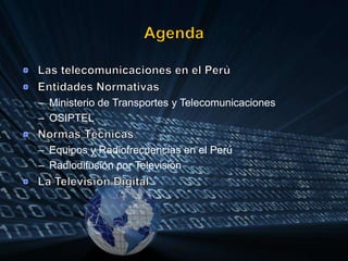 AgendaLas telecomunicaciones en el PerúEntidades NormativasMinisterio de Transportes y TelecomunicacionesOSIPTELNormas TécnicasEquipos y Radiofrecuencias en el PerúRadiodifusión por TelevisiónLa Televisión Digital