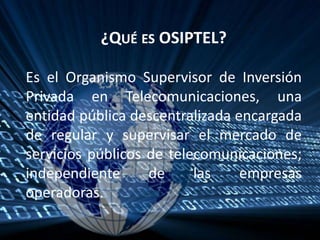 ¿Qué es OSIPTEL?Es el Organismo Supervisor de Inversión Privada en Telecomunicaciones, una entidad pública descentralizada encargada de regular y supervisar el mercado de servicios públicos de telecomunicaciones; independiente de las empresas operadoras. 