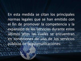 En esta medida se citan los principales normas legales que se han emitido con el fin de promover la competencia y la expansión de los servicios durante estos últimos años las cuales se encuentran en condiciones de uso de los servicios públicos de telecomunicaciones: