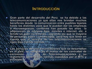 IntroducciónGran parte del desarrollo del Perú  se ha debido a las telecomunicaciones ya que ellas nos brindan muchos beneficios desde  la comunicación entre pueblos lejanos hasta los distintos usos que le puedan dar las empresas o microempresas; conforme han pasado los años  la adquisición de equipos fijos, móviles e internet, etc. a tenido un gran incremento   logrando así que la mayoría de peruanos estén comunicados; pero hay que tener en cuenta que el servicio de las telecomunicaciones se rigen bajo ciertas normas.Los servicios de telecomunicaciones que se desarrollan  en el país, se realizan en el marco de los contratos de concesión,  la Ley de Telecomunicaciones y su reglamento general,  las normas expedidas por el MTC y el Osiptel.