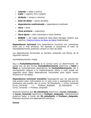 • relación = tabla o archivo
• tupla = registro, fila o renglón
• atributo = campo o columna
• base de datos = banco de datos
• dependencia multivaluada = dependencia multivalor
• clave = llave
• clave primaria = superclave
• clave ajena = clave extranjera o clave foránea
• RDBMS = del inglés Relational Data Base Manager System que
significa, Sistema Gestor de Base de Datos Relacionales
Dependencia funcional Una dependencia funcional son conexiones
entre uno o más atributos. Por ejemplo si conocemos el valor de
FechaDeNacimiento podemos conocer el valor de Edad.
Las dependencias funcionales se escriben utilizando una flecha, de la
siguiente manera:
FechaDeNacimiento->Edad
Aquí a FechaDeNacimiento se le conoce como un determinante. Se
puede leer de dos formas FechaDeNacimiento determina a Edad o
Edad es funcionalmente dependiente de FechaDeNacimiento. De la
normalización (lógica) a la implementación (física o real) puede ser
sugerible tener éstas dependencias funcionales para lograr mayor
eficiencia en las tablas.
Dependencia funcional transitiva Supongamos que los estudiantes
solo pueden estar matriculados en un solo curso y supongamos que los
profesores solo pueden dar un curso. ID_Estudiante -> Curso_Tomando
Curso_Tomando -> Profesor_Asignado ID_Estudiante ->
Curso_Tomando -> Profesor_Asignado
Entonces tenemos que ID_Estudiante determina a Curso_Tomando y
el Curso_Tomando determina a Profesor_Asignado, indirectamente
podemos saber a través del ID_estudiante el Profesor_Asignado.
Entonces tenemos una dependencia transitiva.
Claves
 