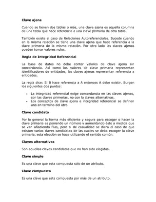 Clave ajena
Cuando se tienen dos tablas o más, una clave ajena es aquella columna
de una tabla que hace referencia a una clave primaria de otra tabla.
También existe el caso de Relaciones Autoreferenciales. Sucede cuando
en la misma relación se tiene una clave ajena que hace referencia a la
clave primeria de la misma relación. Por otro lado las claves ajenas
pueden tomar valores nulos.
Regla de Integridad Referencial
La base de datos no debe conter valores de clave ajena sin
concordancia. Así como los valores de clave primaria representan
identificadores de entidades, las claves ajenas representan referencia a
entidades.
La regla dice: Si B hace referencia a A entonces A debe existir. Surgen
los siguientes dos puntos:
• La integridad referencial exige concordancia en las claves ajenas,
con las claves primerias, no con la claves alternativas.
• Los conceptos de clave ajena e integridad referencial se definen
uno en termino del otro.
Clave candidata
Por lo general la forma más eficiente y segura para escoger o hacer la
clave primaria es poniendo un número y aumentando éste a medida que
se van añadiendo filas, pero si de casualidad se diera el caso de que
existan varias claves candidatas de las cuales se deba escoger la clave
primaria, esta elección se hace utilizando el sentido común.
Claves alternativas
Son aquellas claves candidatas que no han sido elegidas.
Clave simple
Es una clave que esta compuesta solo de un atributo.
Clave compuesta
Es una clave que esta compuesta por más de un atributo.
 