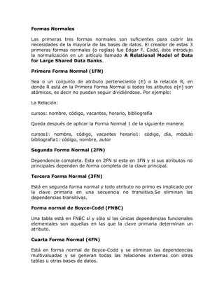 Formas Normales
Las primeras tres formas normales son suficientes para cubrir las
necesidades de la mayoría de las bases de datos. El creador de estas 3
primeras formas normales (o reglas) fue Edgar F. Codd, éste introdujo
la normalización en un artículo llamado A Relational Model of Data
for Large Shared Data Banks.
Primera Forma Normal (1FN)
Sea α un conjunto de atributo perteneciente (Є) a la relación R, en
donde R está en la Primera Forma Normal si todos los atibutos α[n] son
atómicos, es decir no pueden seguir dividiéndose. Por ejemplo:
La Relación:
cursos: nombre, código, vacantes, horario, bibliografía
Queda después de aplicar la Forma Normal 1 de la siguiente manera:
cursos1: nombre, código, vacantes horario1: código, día, módulo
bibliografia1: código, nombre, autor
Segunda Forma Normal (2FN)
Dependencia completa. Esta en 2FN si esta en 1FN y si sus atributos no
principales dependen de forma completa de la clave principal.
Tercera Forma Normal (3FN)
Está en segunda forma normal y todo atributo no primo es implicado por
la clave primaria en una secuencia no transitiva.Se eliminan las
dependencias transitivas.
Forma normal de Boyce-Codd (FNBC)
Una tabla está en FNBC sí y sólo sí las únicas dependencias funcionales
elementales son aquellas en las que la clave primaria determinan un
atributo.
Cuarta Forma Normal (4FN)
Está en forma normal de Boyce-Codd y se eliminan las dependencias
multivaluadas y se generan todas las relaciones externas con otras
tablas u otras bases de datos.
 